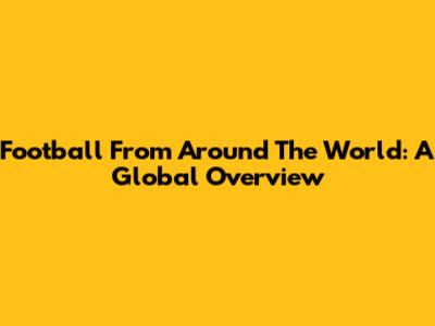 Football From Around The World: A Global Overview