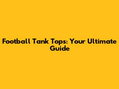 Football Tank Tops: Your Ultimate Guide