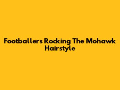 Footballers Rocking The Mohawk Hairstyle