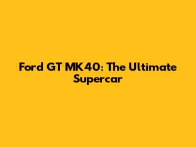 Ford GT MK40: The Ultimate Supercar