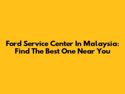 Ford Service Center In Malaysia: Find The Best One Near You