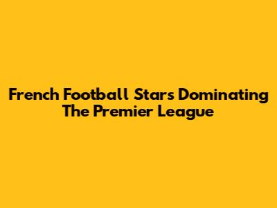 French Football Stars Dominating The Premier League