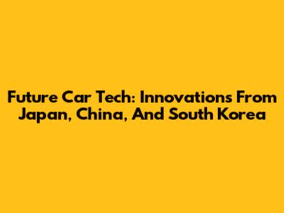 Future Car Tech: Innovations From Japan, China, And South Korea