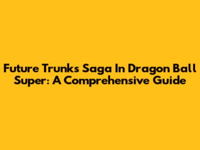Future Trunks' Saga In Dragon Ball Super: A Comprehensive Guide