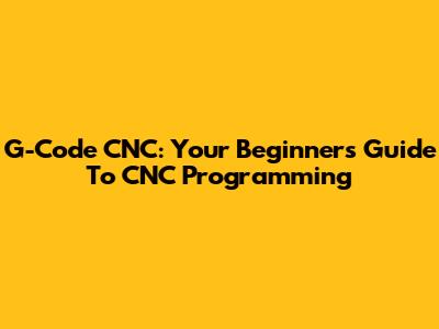 G-Code CNC: Your Beginner's Guide To CNC Programming
