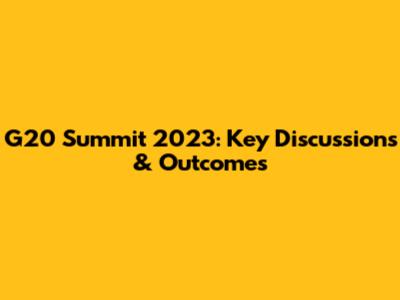 G20 Summit 2023: Key Discussions & Outcomes