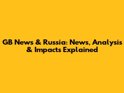 GB News & Russia: News, Analysis & Impacts Explained