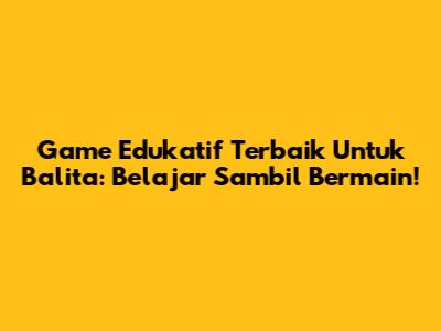Game Edukatif Terbaik Untuk Balita: Belajar Sambil Bermain!