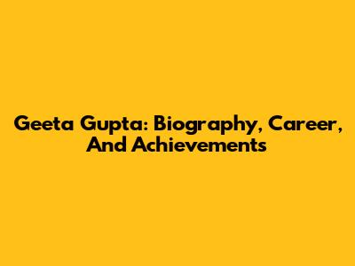 Geeta Gupta: Biography, Career, And Achievements