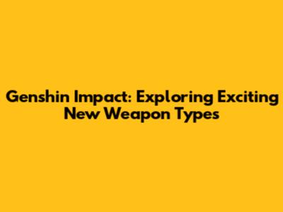 Genshin Impact: Exploring Exciting New Weapon Types