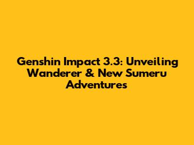 Genshin Impact 3.3: Unveiling Wanderer & New Sumeru Adventures