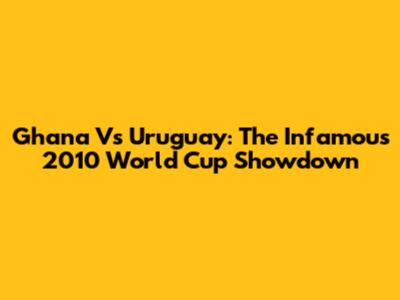 Ghana Vs Uruguay: The Infamous 2010 World Cup Showdown