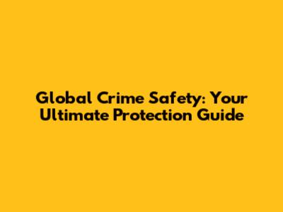 Global Crime Safety: Your Ultimate Protection Guide