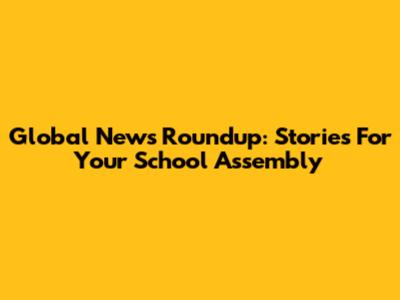 Global News Roundup: Stories For Your School Assembly