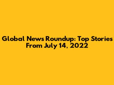 Global News Roundup: Top Stories From July 14, 2022