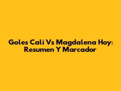 Goles Cali Vs Magdalena Hoy: Resumen Y Marcador