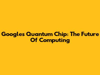 Google's Quantum Chip: The Future Of Computing