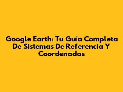 Google Earth: Tu Guía Completa De Sistemas De Referencia Y Coordenadas