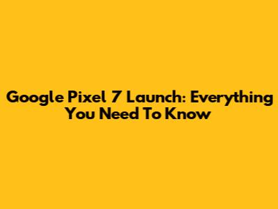 Google Pixel 7 Launch: Everything You Need To Know