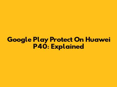 Google Play Protect On Huawei P40: Explained