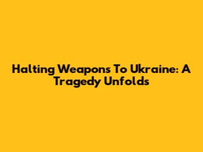 Halting Weapons To Ukraine: A Tragedy Unfolds