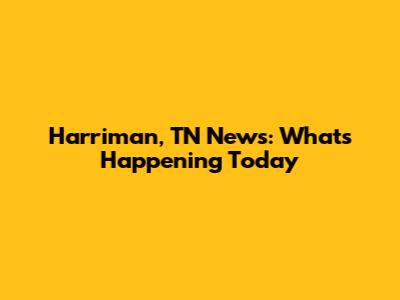 Harriman, TN News: What's Happening Today