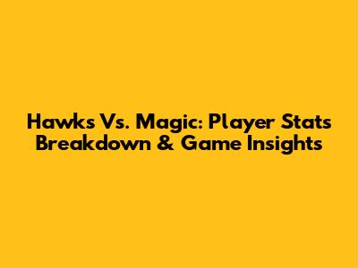 Hawks Vs. Magic: Player Stats Breakdown & Game Insights
