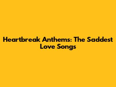 Heartbreak Anthems: The Saddest Love Songs