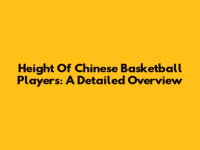 Height Of Chinese Basketball Players: A Detailed Overview