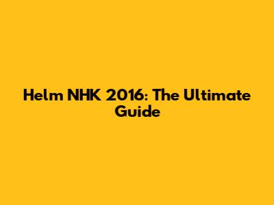 Helm NHK 2016: The Ultimate Guide
