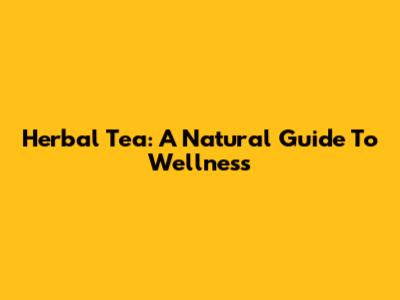 Herbal Tea: A Natural Guide To Wellness