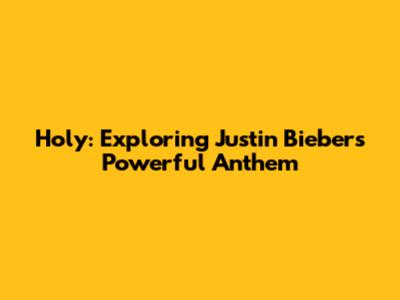 Holy: Exploring Justin Bieber's Powerful Anthem