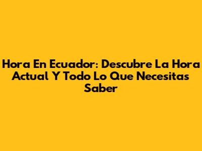 Hora En Ecuador: Descubre La Hora Actual Y Todo Lo Que Necesitas Saber
