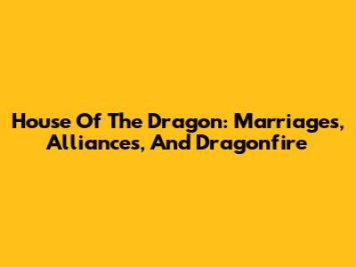 House Of The Dragon: Marriages, Alliances, And Dragonfire