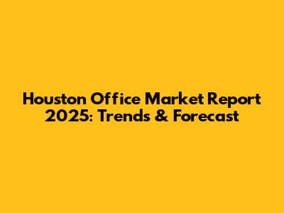 Houston Office Market Report 2025: Trends & Forecast