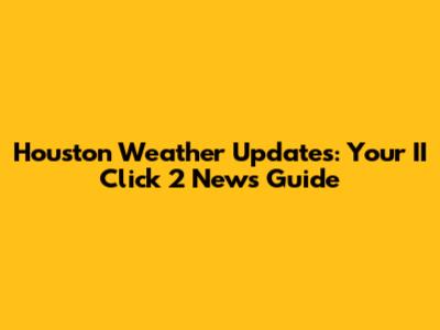 Houston Weather Updates: Your II Click 2 News Guide