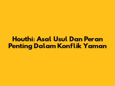 Houthi: Asal Usul Dan Peran Penting Dalam Konflik Yaman
