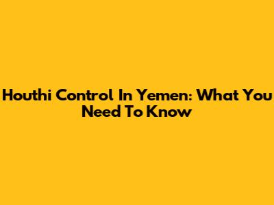 Houthi Control In Yemen: What You Need To Know