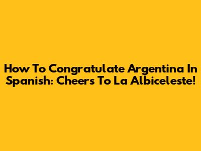 How To Congratulate Argentina In Spanish: Cheers To La Albiceleste!
