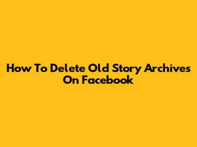How To Delete Old Story Archives On Facebook