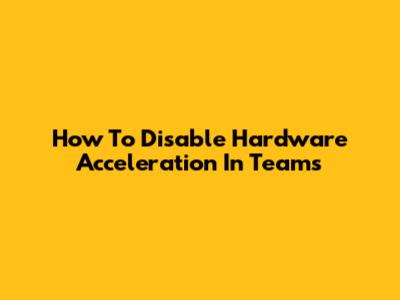 How To Disable Hardware Acceleration In Teams
