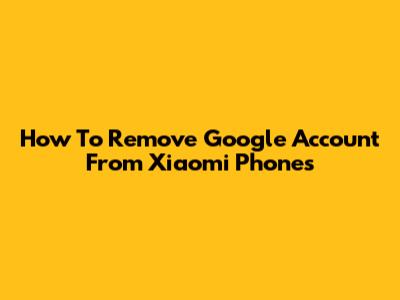 How To Remove Google Account From Xiaomi Phones