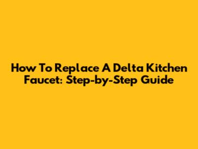 How To Replace A Delta Kitchen Faucet: Step-by-Step Guide