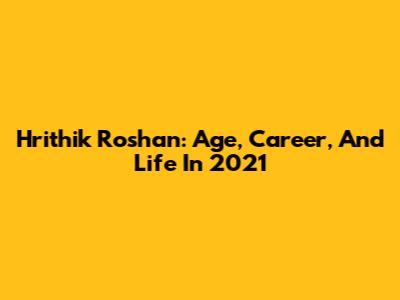 Hrithik Roshan: Age, Career, And Life In 2021