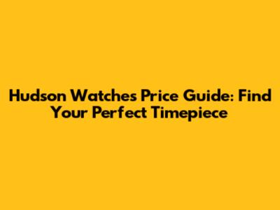 Hudson Watches Price Guide: Find Your Perfect Timepiece