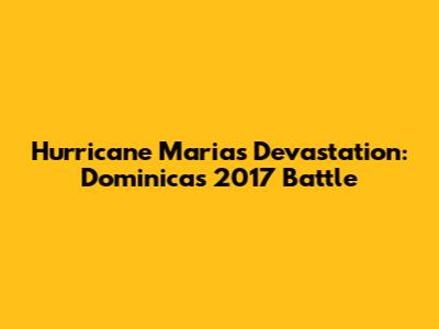 Hurricane Maria's Devastation: Dominica's 2017 Battle