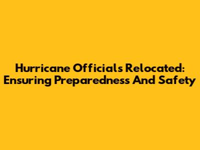 Hurricane Officials Relocated: Ensuring Preparedness And Safety
