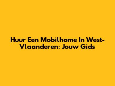 Huur Een Mobilhome In West-Vlaanderen: Jouw Gids