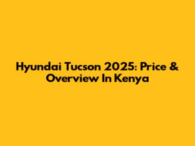 Hyundai Tucson 2025: Price & Overview In Kenya