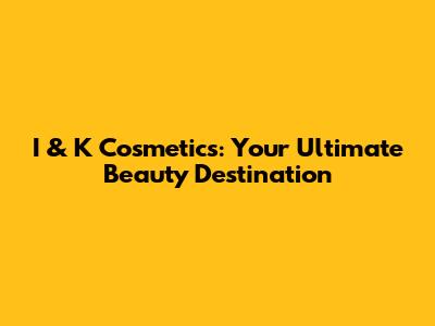 I & K Cosmetics: Your Ultimate Beauty Destination